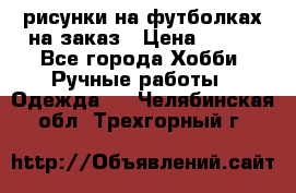 рисунки на футболках на заказ › Цена ­ 600 - Все города Хобби. Ручные работы » Одежда   . Челябинская обл.,Трехгорный г.